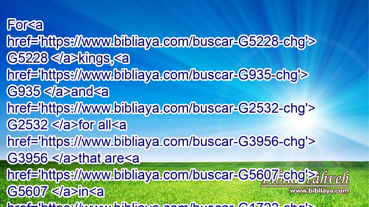 For G5228 kings, G935 and G2532 for all G3956 that are G5607 in G1722 authority; G5247 that G2443 we may lead G1236 a quiet G2263 and G2532 peaceable G2272 life G979 in G1722 all G3956 godliness G2150 and G2532 honesty.G4587