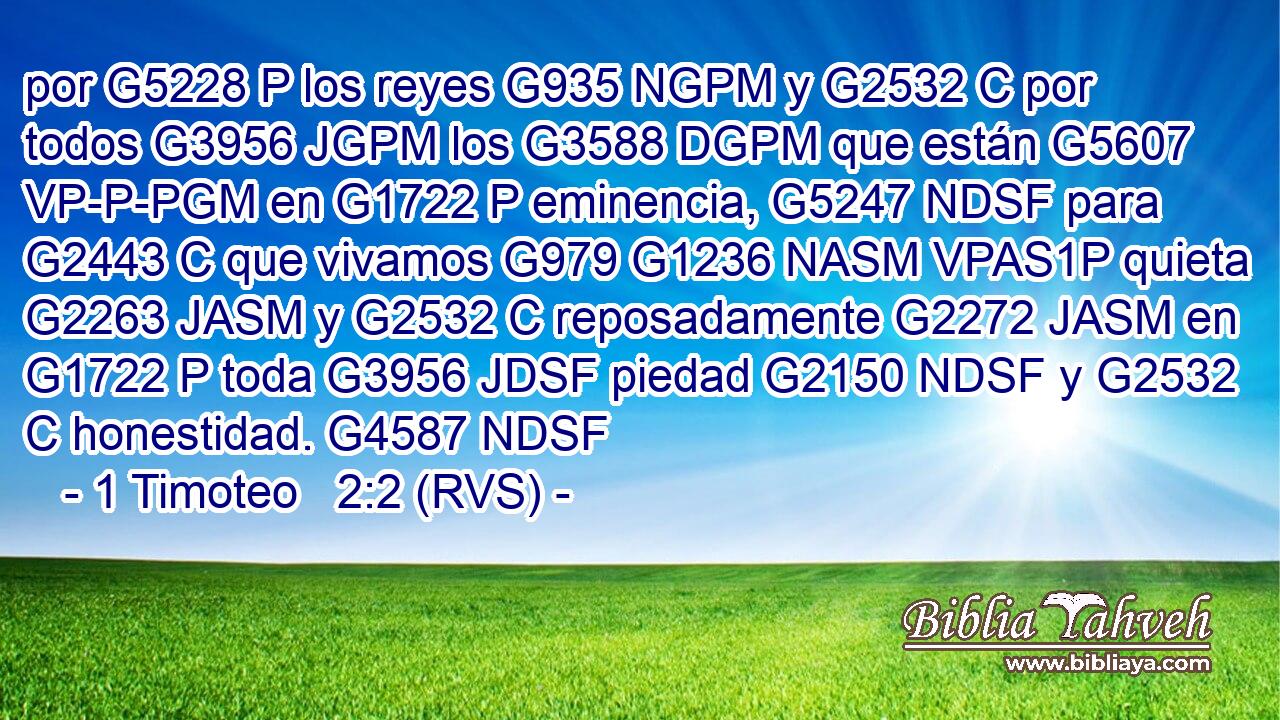 por G5228 P los reyes G935 NGPM y G2532 C por todos G3956 JGPM los G3588 DGPM que están G5607 VP-P-PGM en G1722 P eminencia, G5247 NDSF para G2443 C que vivamos G979 G1236 NASM VPAS1P quieta G2263 JASM y G2532 C reposadamente G2272 JASM en G1722 P toda G3956 JDSF piedad G2150 NDSF y G2532 C honestidad. G4587 NDSF 