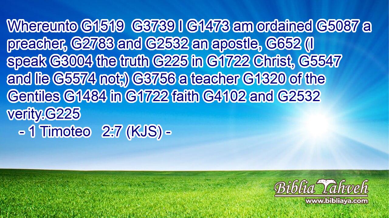 Whereunto G1519  G3739 I G1473 am ordained G5087 a preacher, G2783 and G2532 an apostle, G652 (I speak G3004 the truth G225 in G1722 Christ, G5547 and lie G5574 not;) G3756 a teacher G1320 of the Gentiles G1484 in G1722 faith G4102 and G2532 verity.G225
