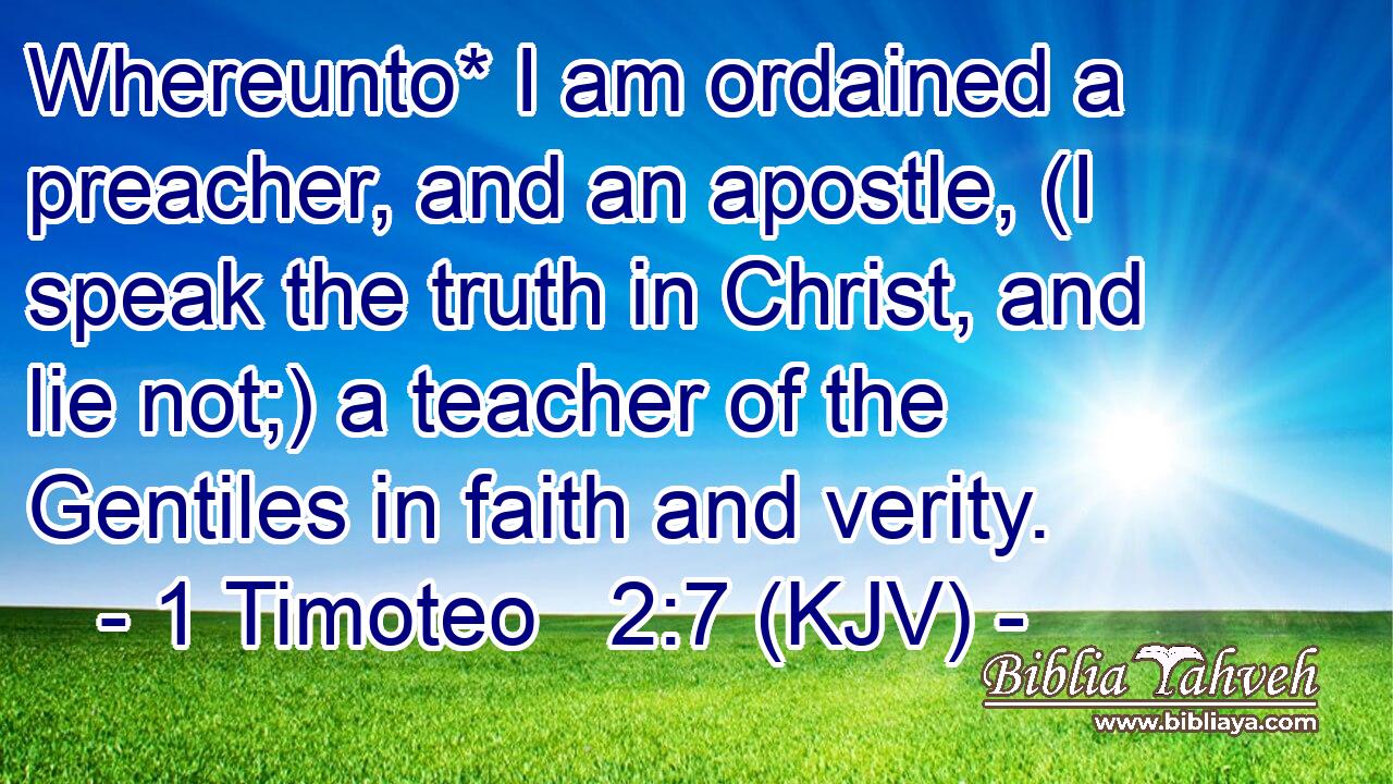 Whereunto* I am ordained a preacher, and an apostle, (I speak the truth in Christ, and lie not;) a teacher of the Gentiles in faith and verity.
