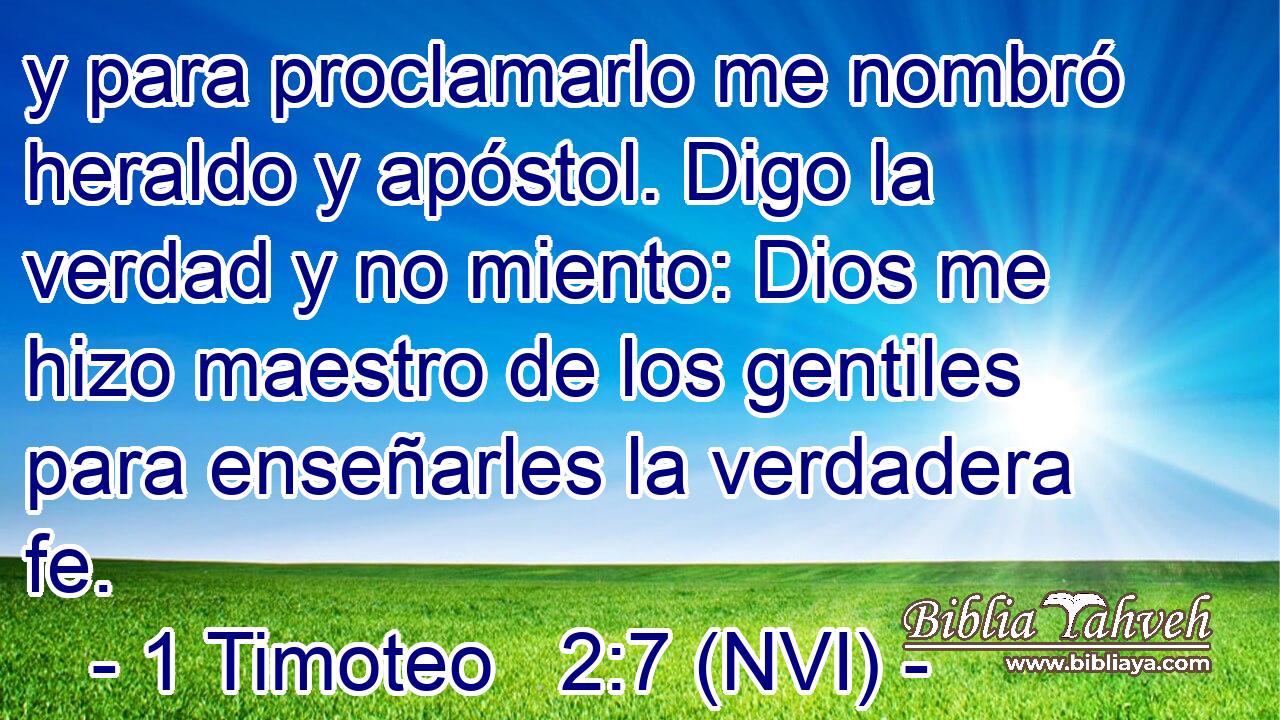 y para proclamarlo me nombró heraldo y apóstol. Digo la verdad y no miento: Dios me hizo maestro de los gentiles para enseñarles la verdadera fe. 