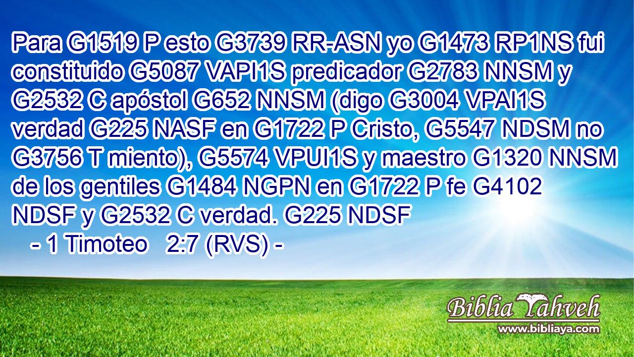 Para G1519 P esto G3739 RR-ASN yo G1473 RP1NS fui constituido G5087 VAPI1S predicador G2783 NNSM y G2532 C apóstol G652 NNSM (digo G3004 VPAI1S verdad G225 NASF en G1722 P Cristo, G5547 NDSM no G3756 T miento), G5574 VPUI1S y maestro G1320 NNSM de los gentiles G1484 NGPN en G1722 P fe G4102 NDSF y G2532 C verdad. G225 NDSF 