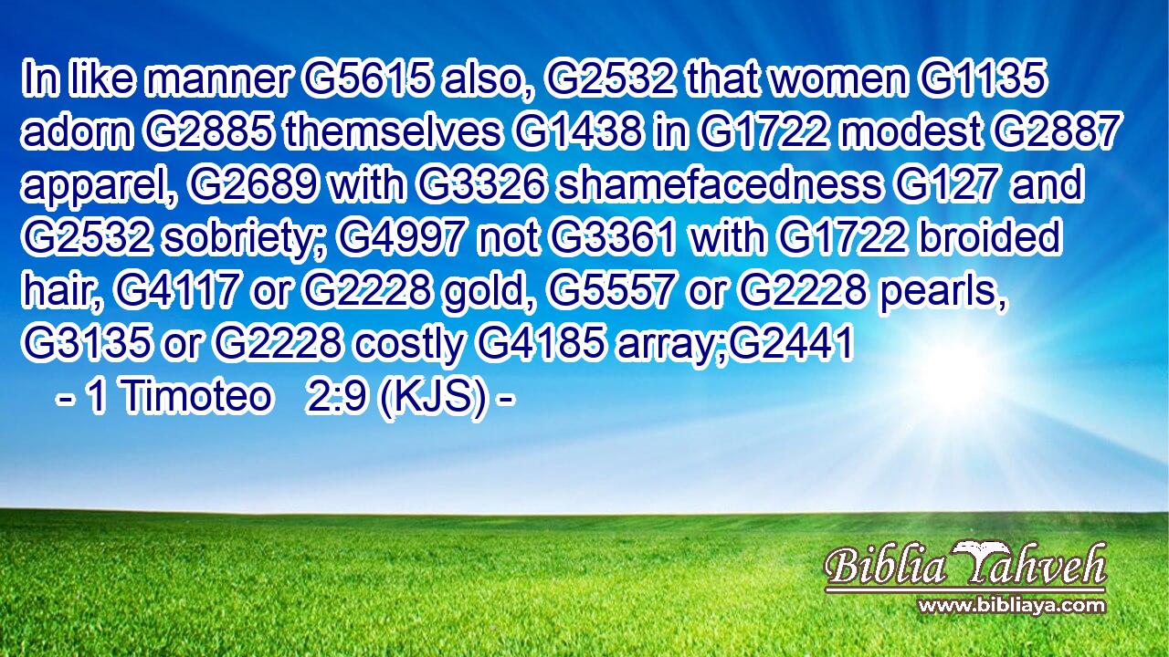 In like manner G5615 also, G2532 that women G1135 adorn G2885 themselves G1438 in G1722 modest G2887 apparel, G2689 with G3326 shamefacedness G127 and G2532 sobriety; G4997 not G3361 with G1722 broided hair, G4117 or G2228 gold, G5557 or G2228 pearls, G3135 or G2228 costly G4185 array;G2441