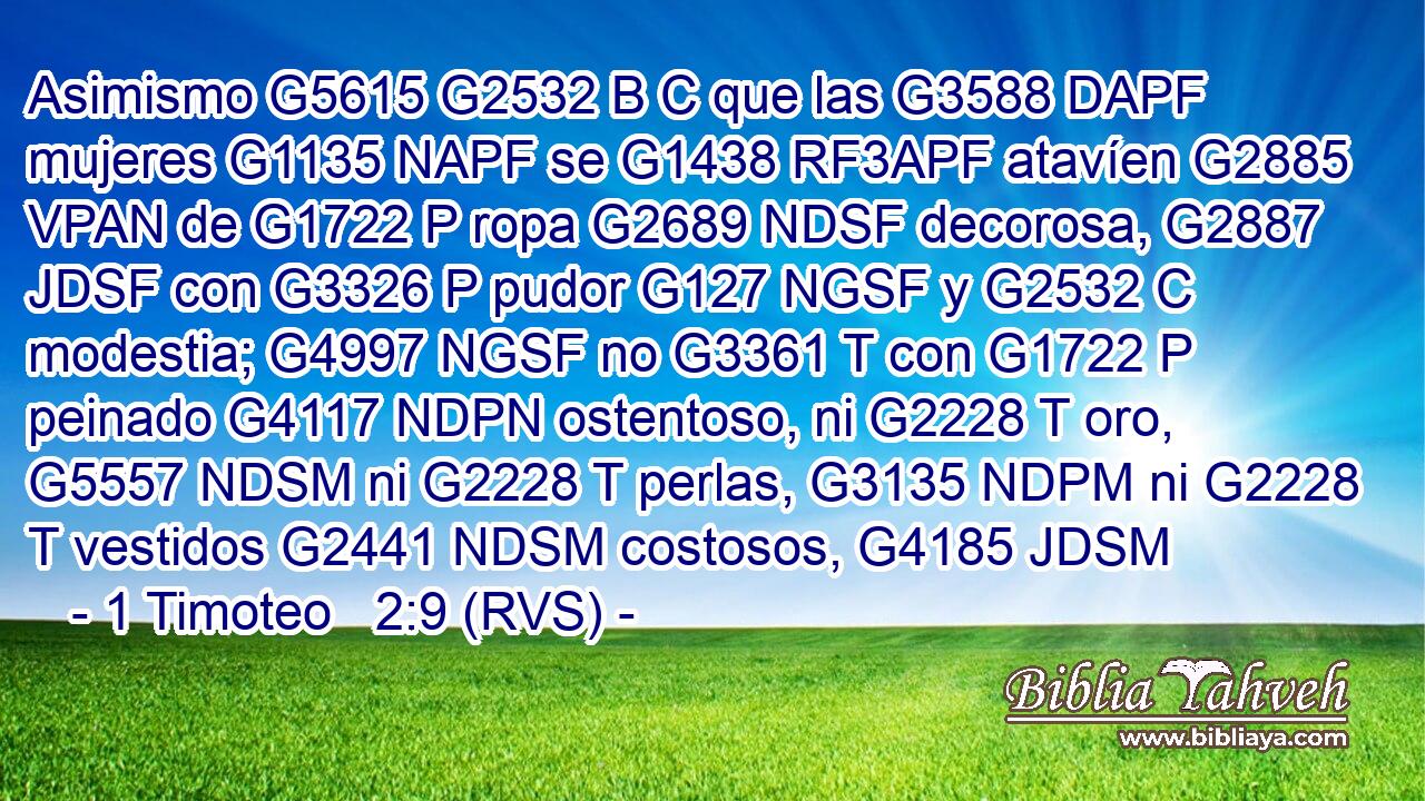 Asimismo G5615 G2532 B C que las G3588 DAPF mujeres G1135 NAPF se G1438 RF3APF atavíen G2885 VPAN de G1722 P ropa G2689 NDSF decorosa, G2887 JDSF con G3326 P pudor G127 NGSF y G2532 C modestia; G4997 NGSF no G3361 T con G1722 P peinado G4117 NDPN ostentoso, ni G2228 T oro, G5557 NDSM ni G2228 T perlas, G3135 NDPM ni G2228 T vestidos G2441 NDSM costosos, G4185 JDSM 
