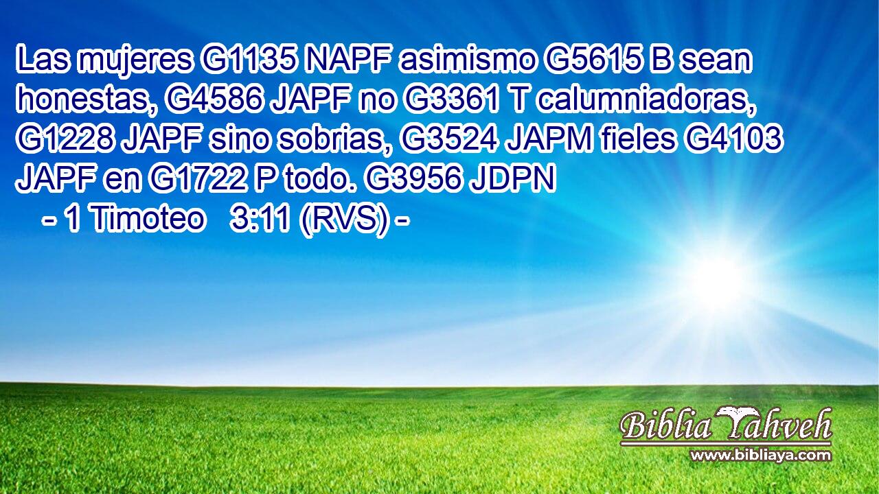 Las mujeres G1135 NAPF asimismo G5615 B sean honestas, G4586 JAPF no G3361 T calumniadoras, G1228 JAPF sino sobrias, G3524 JAPM fieles G4103 JAPF en G1722 P todo. G3956 JDPN 