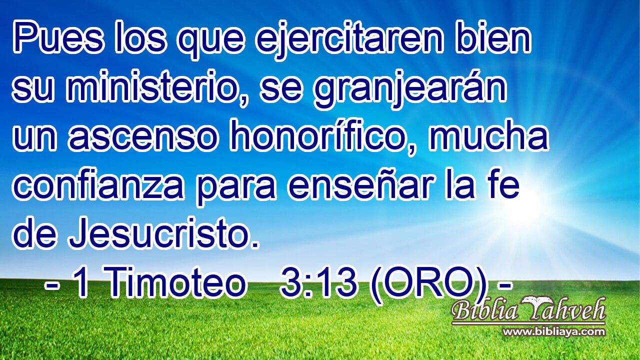  Pues los que ejercitaren bien su ministerio, se granjearán un ascenso honorífico, mucha confianza para enseñar la fe de Jesucristo. 
