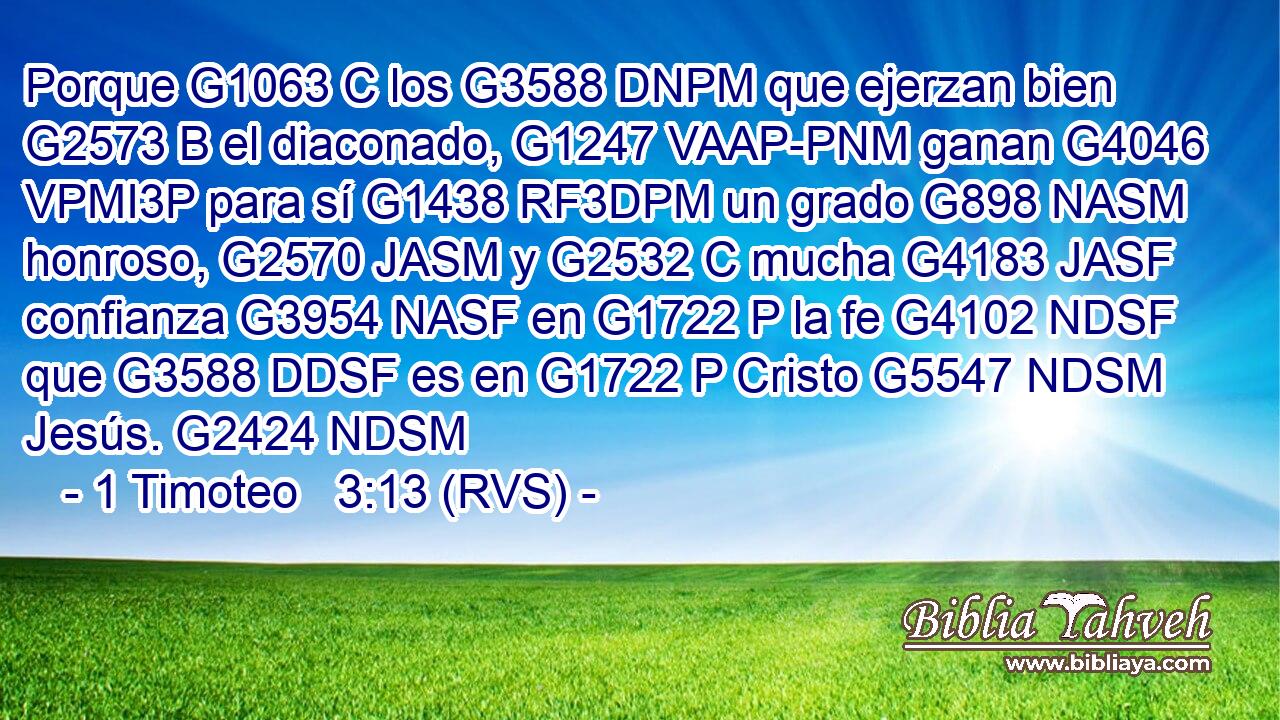 Porque G1063 C los G3588 DNPM que ejerzan bien G2573 B el diaconado, G1247 VAAP-PNM ganan G4046 VPMI3P para sí G1438 RF3DPM un grado G898 NASM honroso, G2570 JASM y G2532 C mucha G4183 JASF confianza G3954 NASF en G1722 P la fe G4102 NDSF que G3588 DDSF es en G1722 P Cristo G5547 NDSM Jesús. G2424 NDSM 