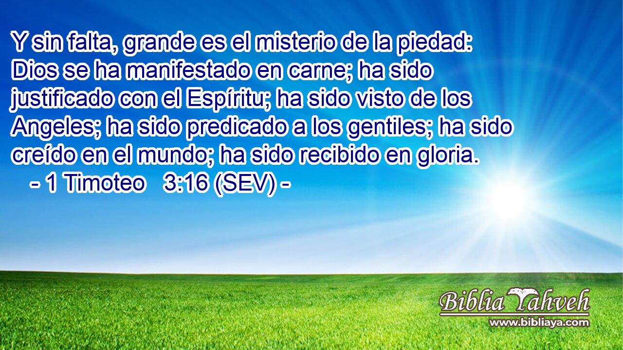 Y sin falta, grande es el misterio de la piedad: Dios se ha manifestado en carne; ha sido justificado con el Espíritu; ha sido visto de los Angeles; ha sido predicado a los gentiles; ha sido creído en el mundo; ha sido recibido en gloria.