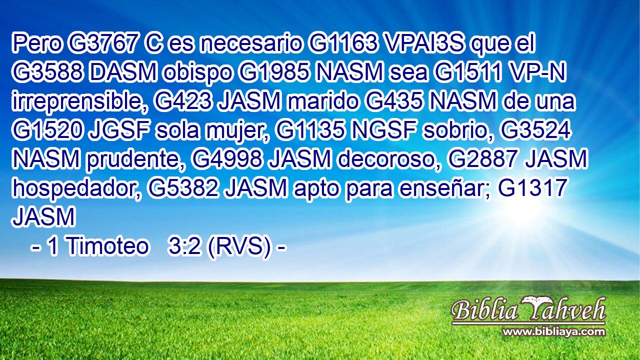 Pero G3767 C es necesario G1163 VPAI3S que el G3588 DASM obispo G1985 NASM sea G1511 VP-N irreprensible, G423 JASM marido G435 NASM de una G1520 JGSF sola mujer, G1135 NGSF sobrio, G3524 NASM prudente, G4998 JASM decoroso, G2887 JASM hospedador, G5382 JASM apto para enseñar; G1317 JASM 