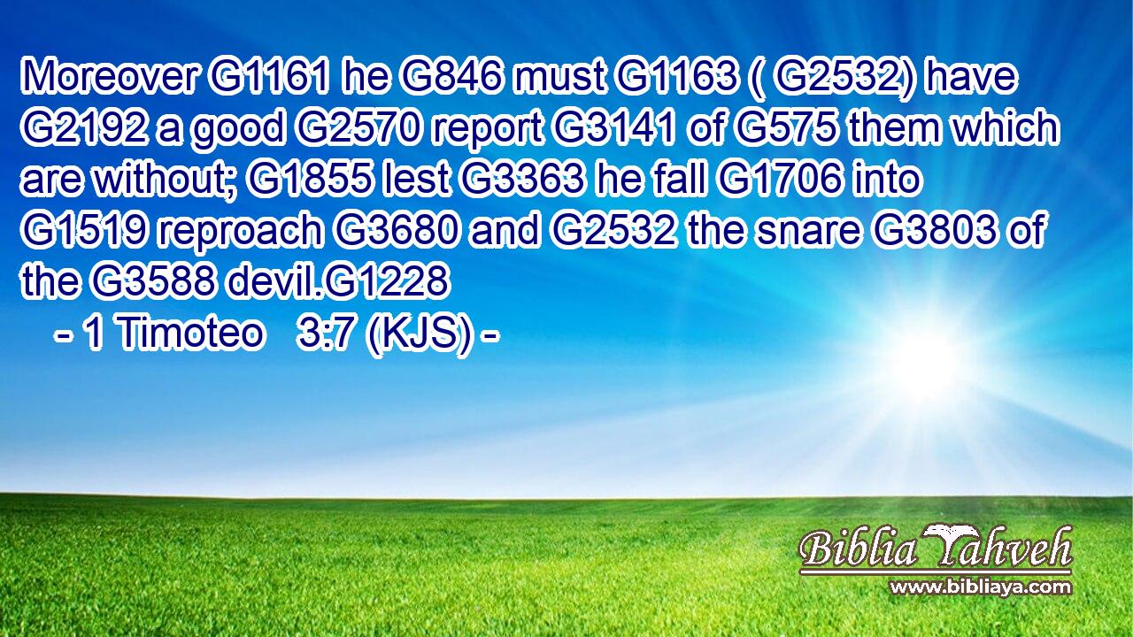 Moreover G1161 he G846 must G1163 ( G2532) have G2192 a good G2570 report G3141 of G575 them which are without; G1855 lest G3363 he fall G1706 into G1519 reproach G3680 and G2532 the snare G3803 of the G3588 devil.G1228