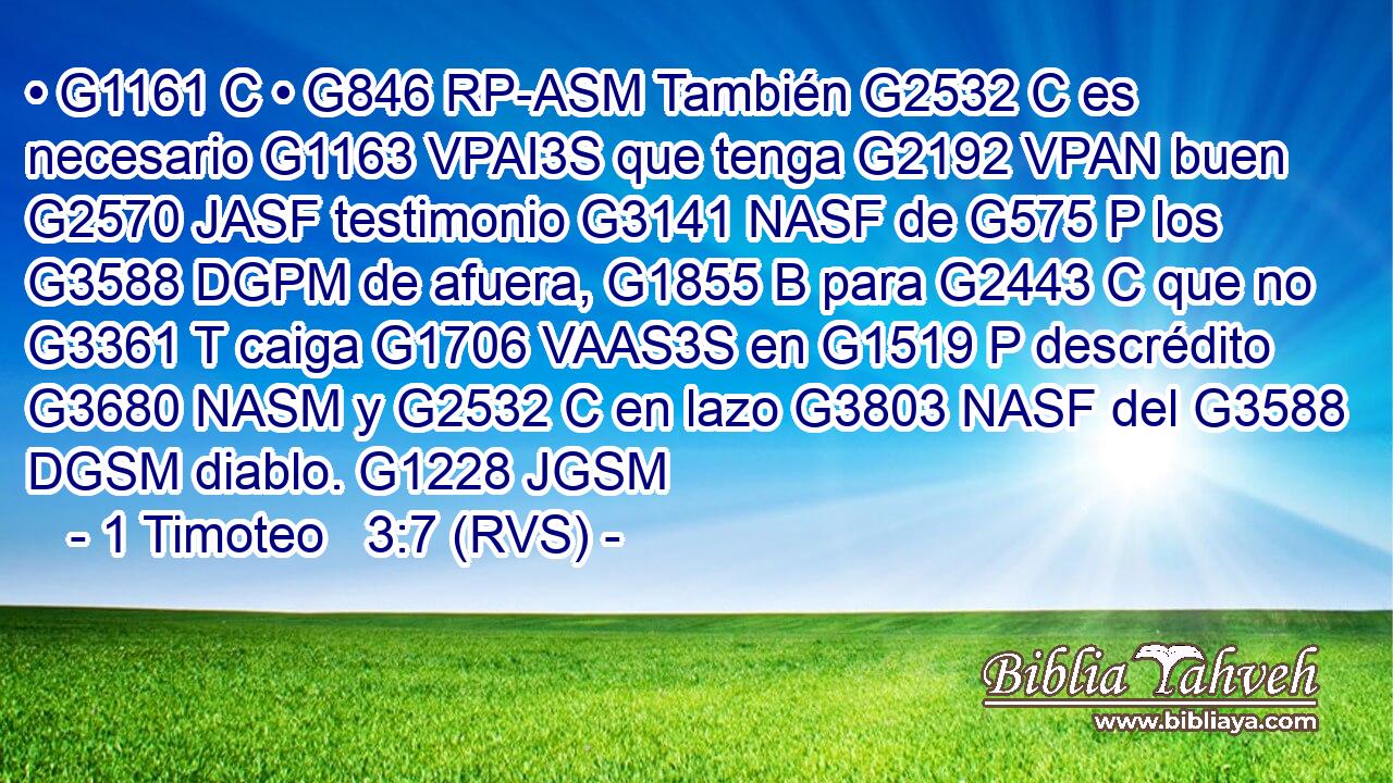 • G1161 C • G846 RP-ASM También G2532 C es necesario G1163 VPAI3S que tenga G2192 VPAN buen G2570 JASF testimonio G3141 NASF de G575 P los G3588 DGPM de afuera, G1855 B para G2443 C que no G3361 T caiga G1706 VAAS3S en G1519 P descrédito G3680 NASM y G2532 C en lazo G3803 NASF del G3588 DGSM diablo. G1228 JGSM 