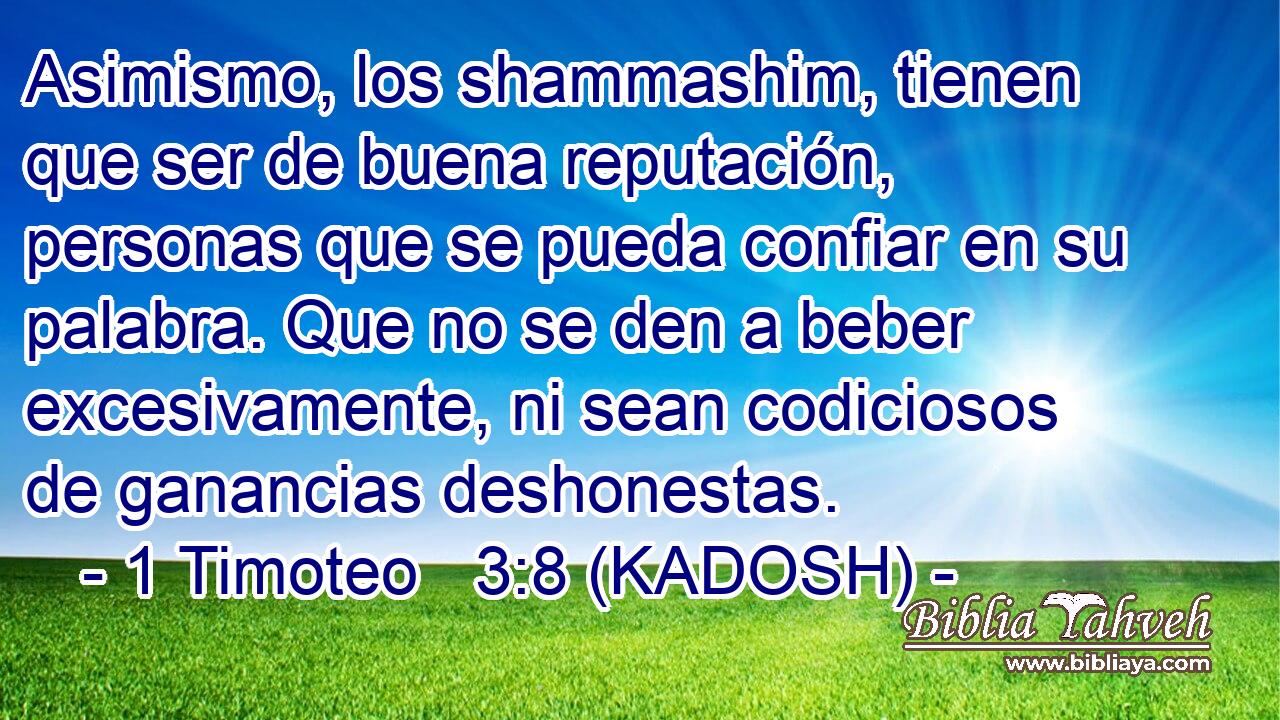  Asimismo, los shammashim, tienen que ser de buena reputación, personas que se pueda confiar en su palabra. Que no se den a beber excesivamente, ni sean codiciosos de ganancias deshonestas. 