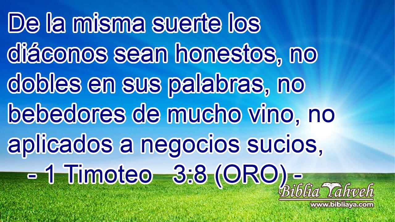  De la misma suerte los diáconos sean honestos, no dobles en sus palabras, no bebedores de mucho vino, no aplicados a negocios sucios, 
