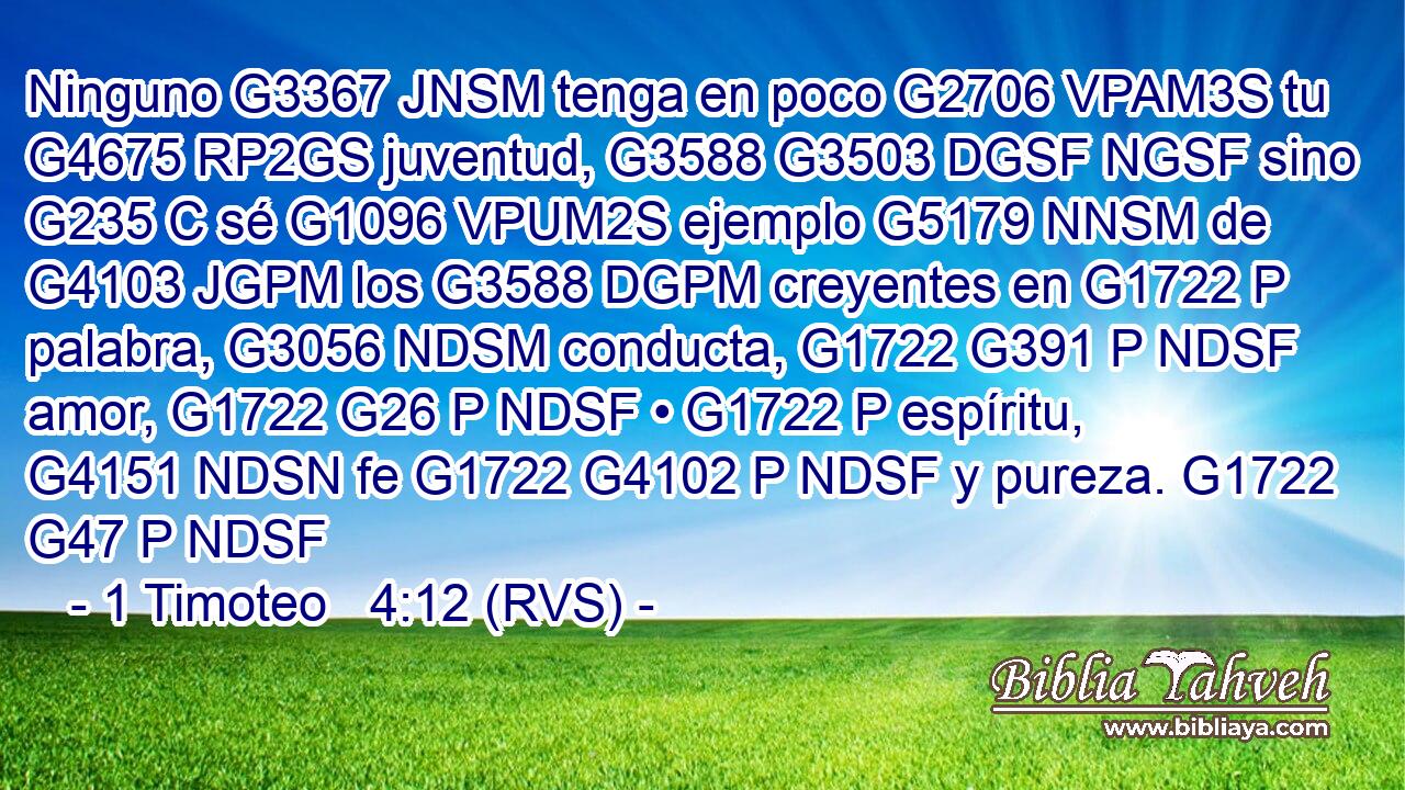 Ninguno G3367 JNSM tenga en poco G2706 VPAM3S tu G4675 RP2GS juventud, G3588 G3503 DGSF NGSF sino G235 C sé G1096 VPUM2S ejemplo G5179 NNSM de G4103 JGPM los G3588 DGPM creyentes en G1722 P palabra, G3056 NDSM conducta, G1722 G391 P NDSF amor, G1722 G26 P NDSF • G1722 P espíritu, G4151 NDSN fe G1722 G4102 P NDSF y pureza. G1722 G47 P NDSF 