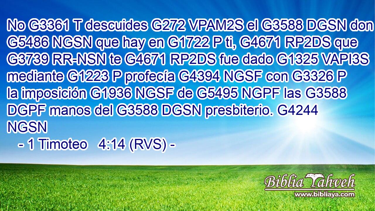 No G3361 T descuides G272 VPAM2S el G3588 DGSN don G5486 NGSN que hay en G1722 P ti, G4671 RP2DS que G3739 RR-NSN te G4671 RP2DS fue dado G1325 VAPI3S mediante G1223 P profecía G4394 NGSF con G3326 P la imposición G1936 NGSF de G5495 NGPF las G3588 DGPF manos del G3588 DGSN presbiterio. G4244 NGSN 