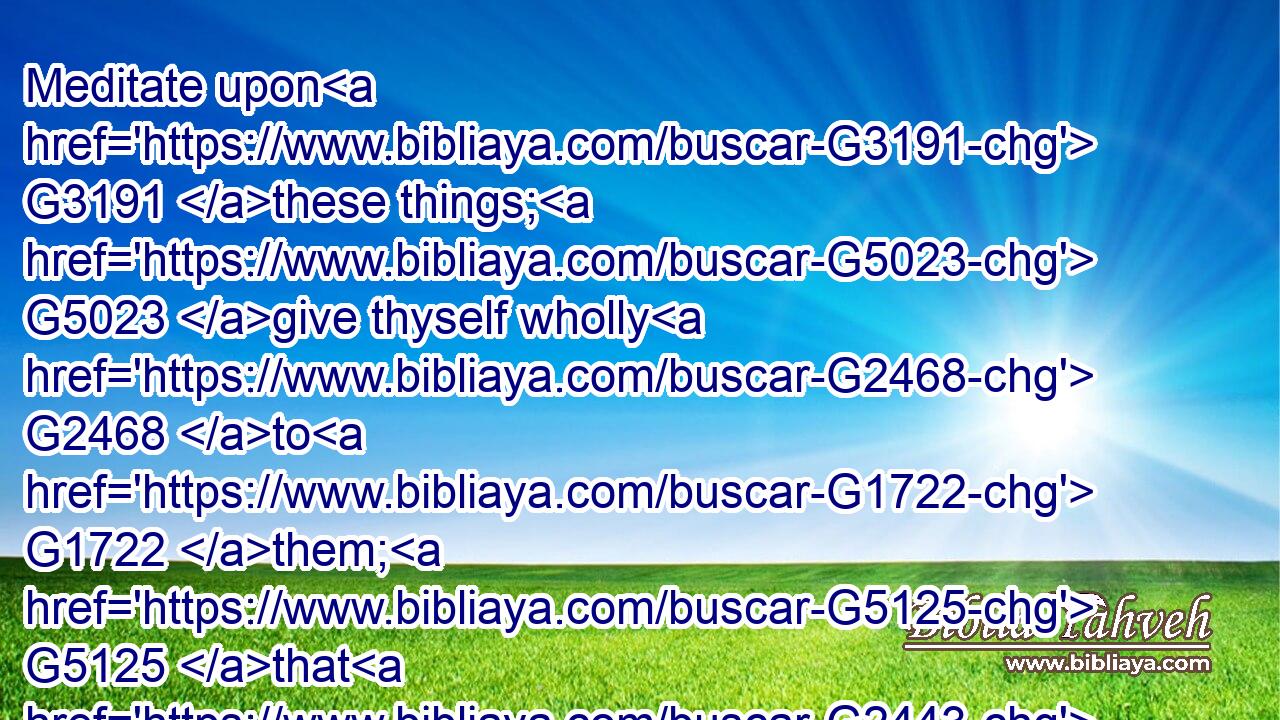 Meditate upon G3191 these things; G5023 give thyself wholly G2468 to G1722 them; G5125 that G2443 thy G4675 profiting G4297 may appear G5600  G5318 to G1722 all.G3956