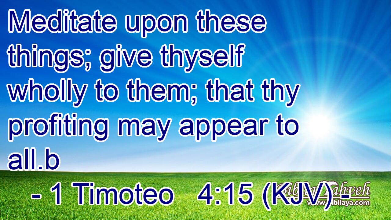 Meditate upon these things; give thyself wholly to them; that thy profiting may appear to all.b