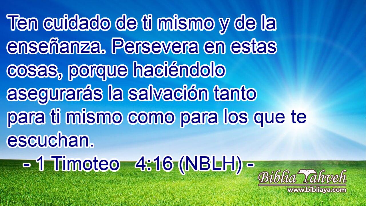  Ten cuidado de ti mismo y de la enseñanza. Persevera en estas cosas, porque haciéndolo asegurarás la salvación tanto para ti mismo como para los que te escuchan. 