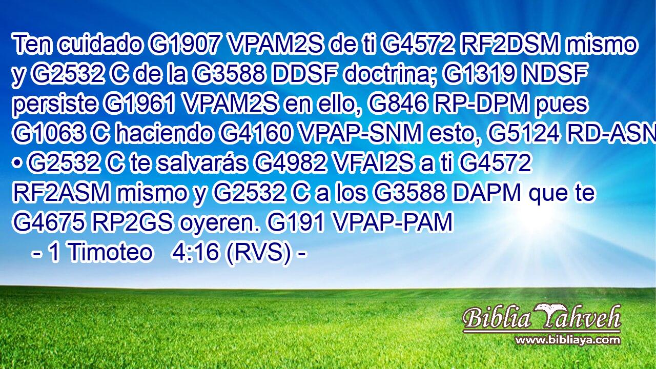 Ten cuidado G1907 VPAM2S de ti G4572 RF2DSM mismo y G2532 C de la G3588 DDSF doctrina; G1319 NDSF persiste G1961 VPAM2S en ello, G846 RP-DPM pues G1063 C haciendo G4160 VPAP-SNM esto, G5124 RD-ASN • G2532 C te salvarás G4982 VFAI2S a ti G4572 RF2ASM mismo y G2532 C a los G3588 DAPM que te G4675 RP2GS oyeren. G191 VPAP-PAM 