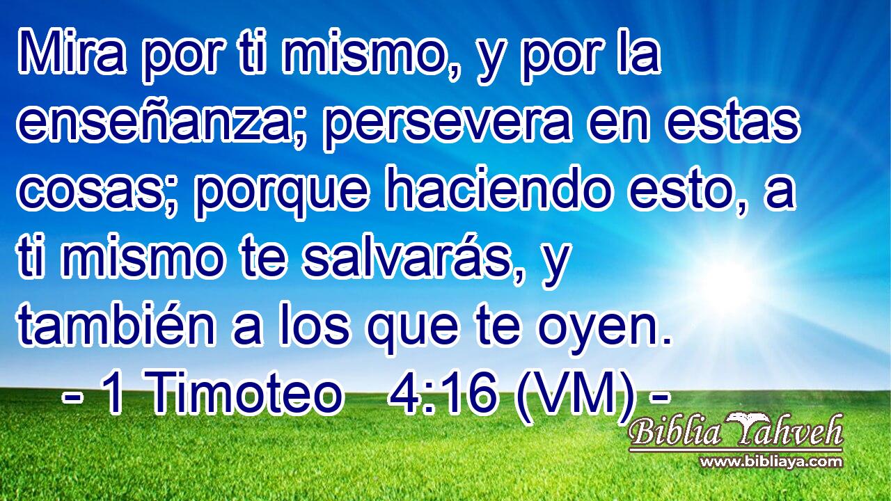  Mira por ti mismo, y por la enseñanza; persevera en estas cosas; porque haciendo esto, a ti mismo te salvarás, y también a los que te oyen. 