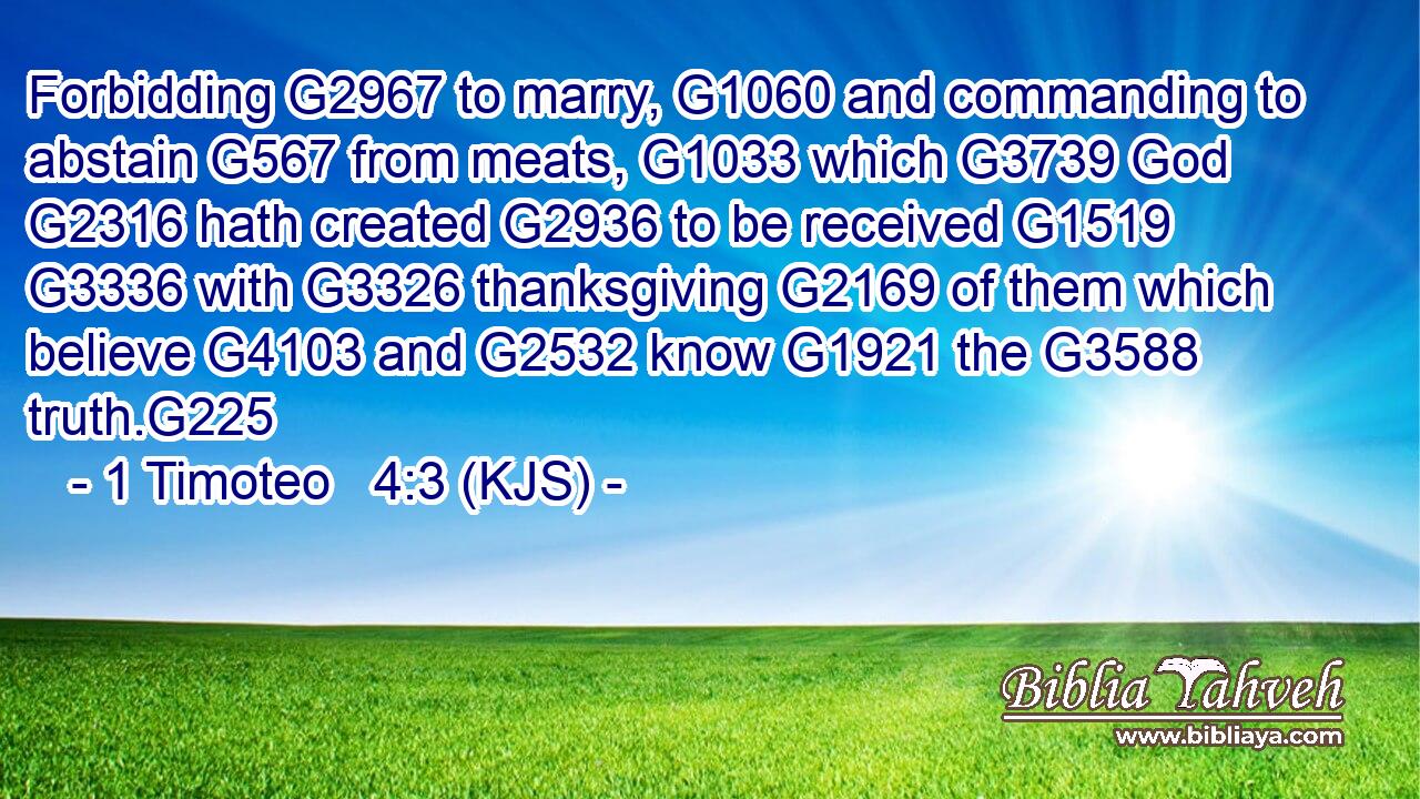 Forbidding G2967 to marry, G1060 and commanding to abstain G567 from meats, G1033 which G3739 God G2316 hath created G2936 to be received G1519  G3336 with G3326 thanksgiving G2169 of them which believe G4103 and G2532 know G1921 the G3588 truth.G225