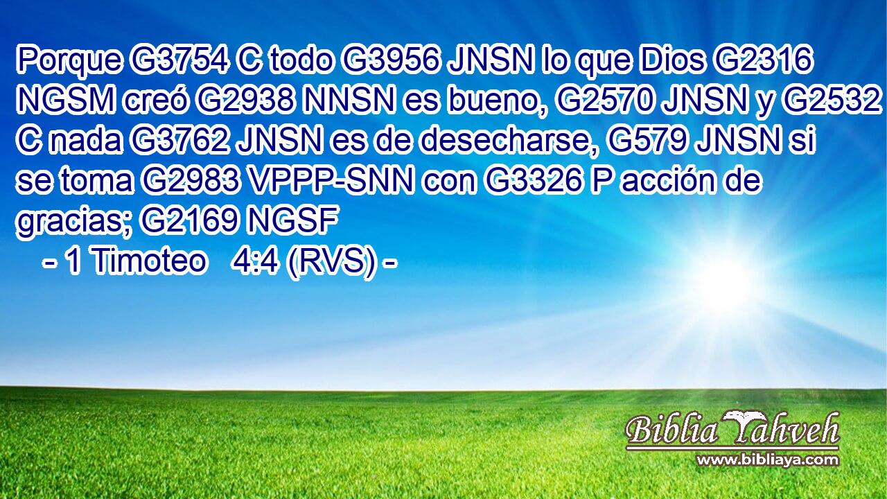 Porque G3754 C todo G3956 JNSN lo que Dios G2316 NGSM creó G2938 NNSN es bueno, G2570 JNSN y G2532 C nada G3762 JNSN es de desecharse, G579 JNSN si se toma G2983 VPPP-SNN con G3326 P acción de gracias; G2169 NGSF 