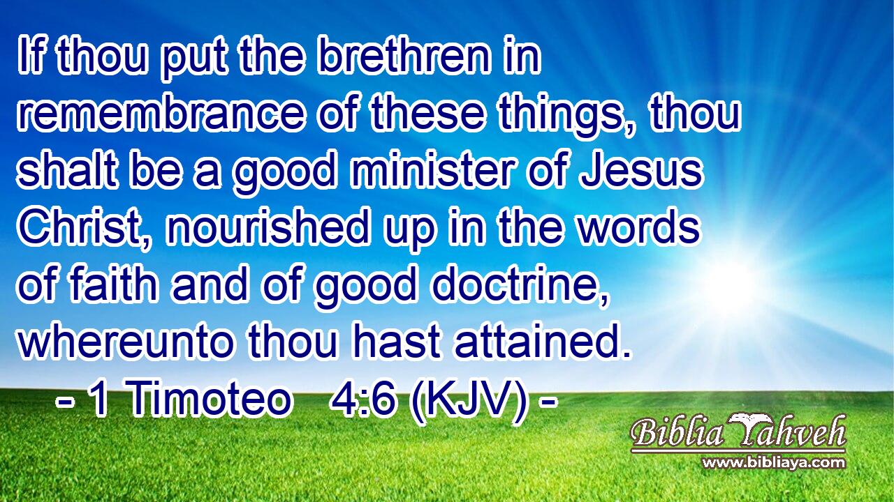 If thou put the brethren in remembrance of these things, thou shalt be a good minister of Jesus Christ, nourished up in the words of faith and of good doctrine, whereunto thou hast attained.