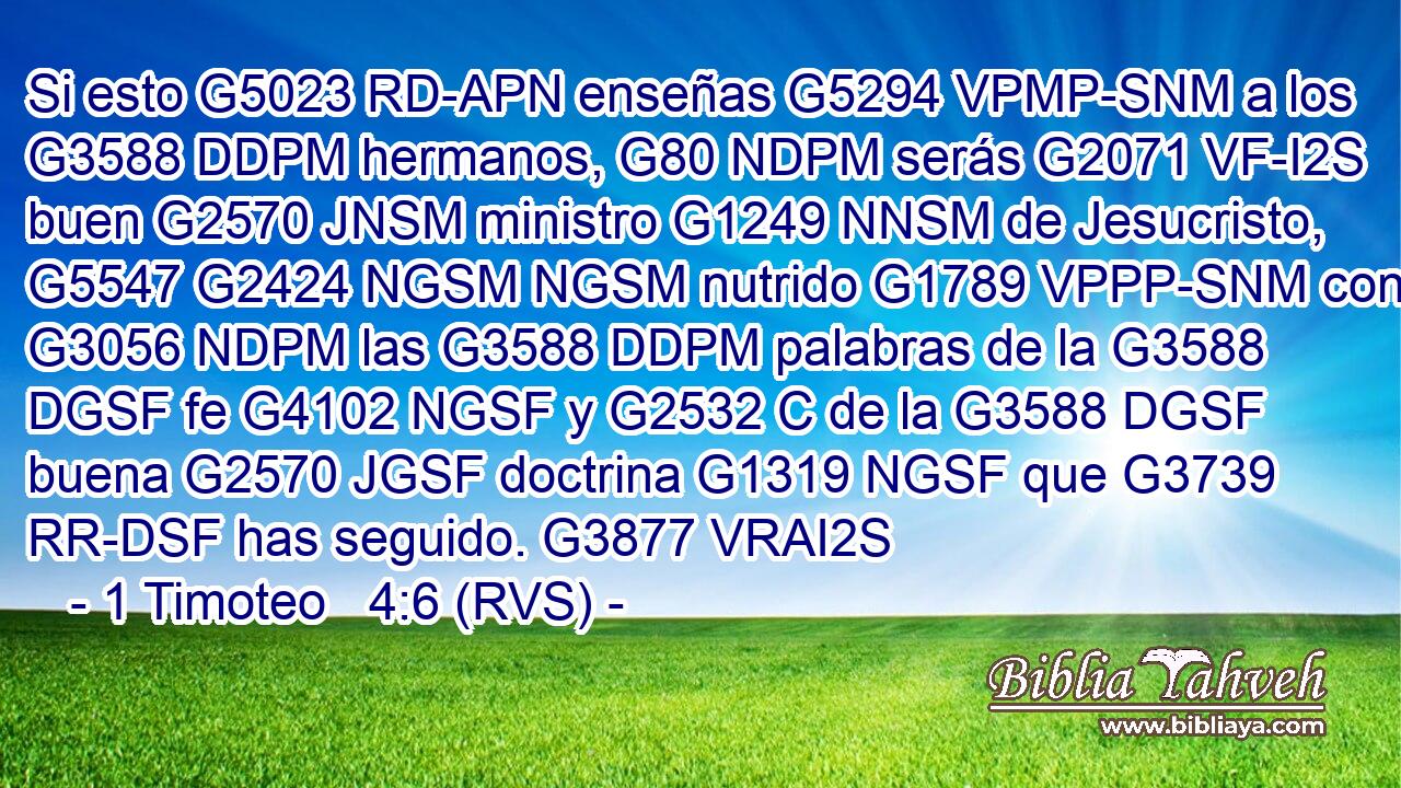 Si esto G5023 RD-APN enseñas G5294 VPMP-SNM a los G3588 DDPM hermanos, G80 NDPM serás G2071 VF-I2S buen G2570 JNSM ministro G1249 NNSM de Jesucristo, G5547 G2424 NGSM NGSM nutrido G1789 VPPP-SNM con G3056 NDPM las G3588 DDPM palabras de la G3588 DGSF fe G4102 NGSF y G2532 C de la G3588 DGSF buena G2570 JGSF doctrina G1319 NGSF que G3739 RR-DSF has seguido. G3877 VRAI2S 