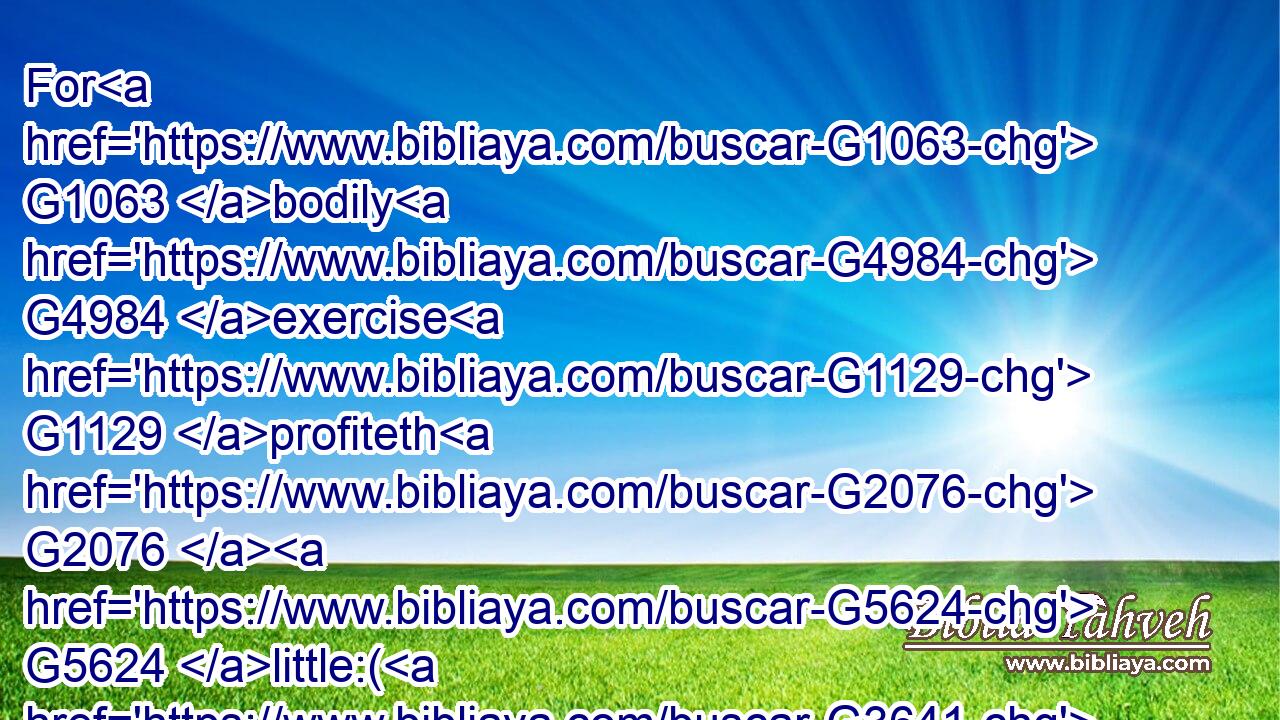 For G1063 bodily G4984 exercise G1129 profiteth G2076  G5624 little:( G3641) but G1161 godliness G2150 is G2076 profitable G5624 unto G4314 all things, G3956 having G2192 promise G1860 of the life G2222 that now is, G3568 and G2532 of that which is to come.G3195