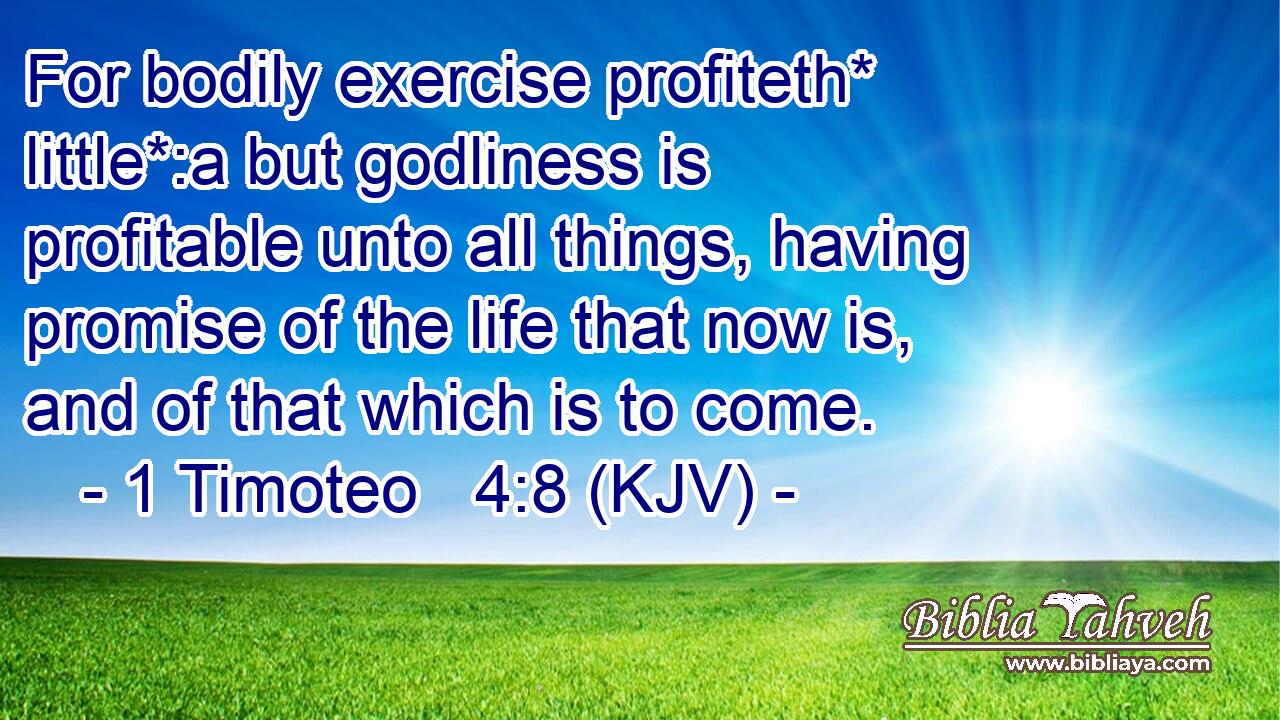 For bodily exercise profiteth* little*:a but godliness is profitable unto all things, having promise of the life that now is, and of that which is to come.