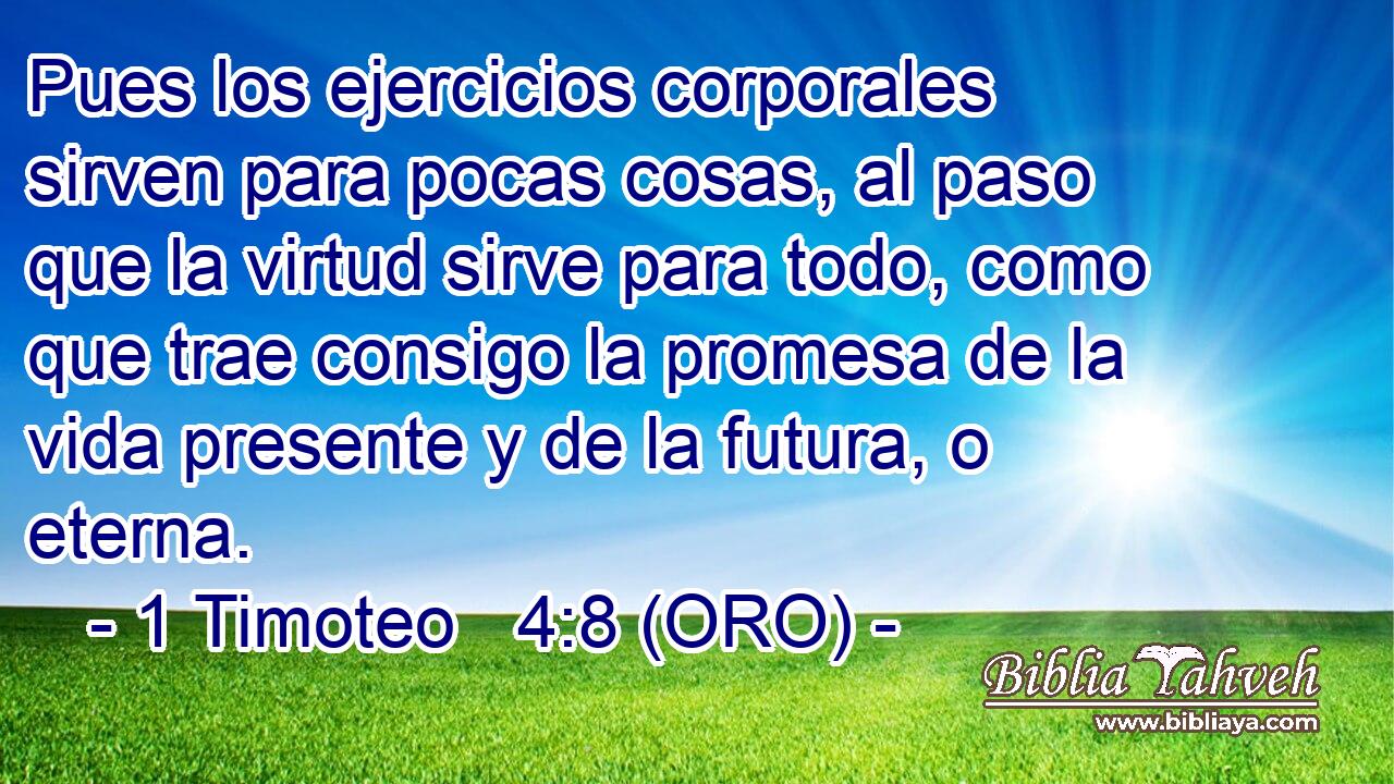  Pues los ejercicios corporales sirven para pocas cosas, al paso que la virtud sirve para todo, como que trae consigo la promesa de la vida presente y de la futura, o eterna. 