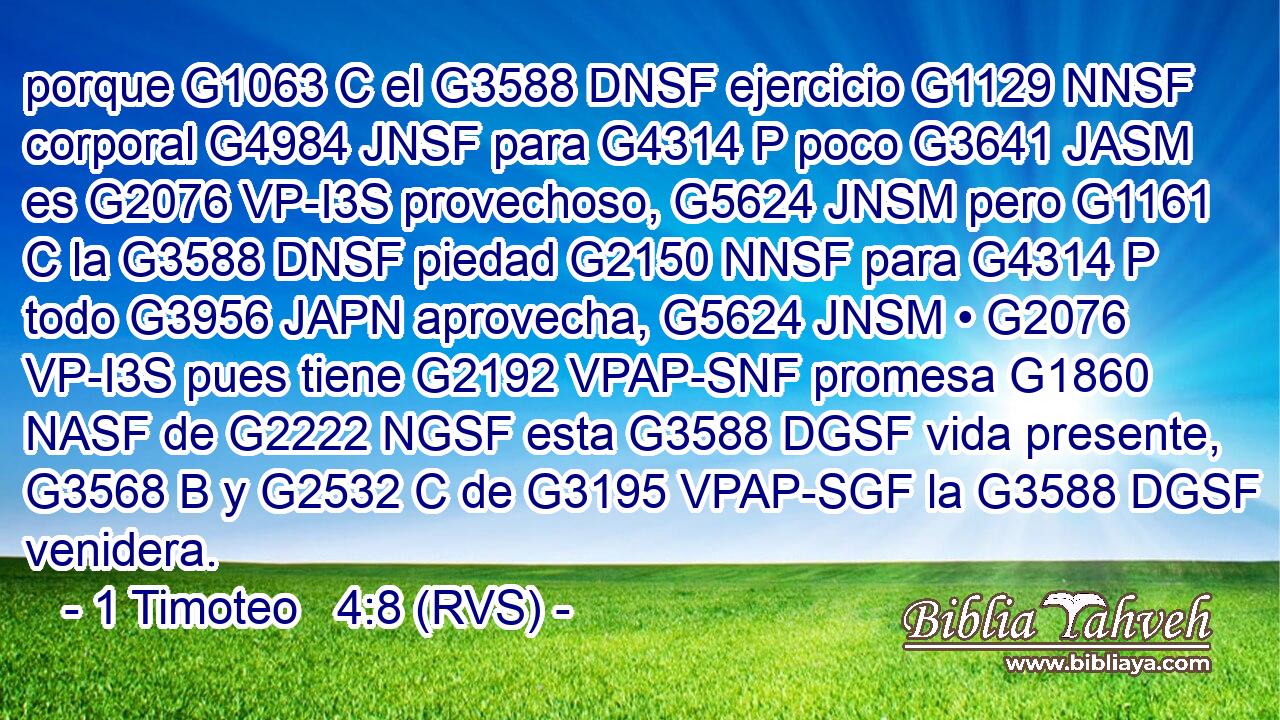 porque G1063 C el G3588 DNSF ejercicio G1129 NNSF corporal G4984 JNSF para G4314 P poco G3641 JASM es G2076 VP-I3S provechoso, G5624 JNSM pero G1161 C la G3588 DNSF piedad G2150 NNSF para G4314 P todo G3956 JAPN aprovecha, G5624 JNSM • G2076 VP-I3S pues tiene G2192 VPAP-SNF promesa G1860 NASF de G2222 NGSF esta G3588 DGSF vida presente, G3568 B y G2532 C de G3195 VPAP-SGF la G3588 DGSF venidera. 