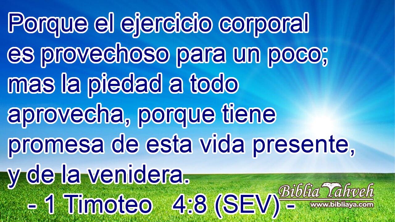 Porque el ejercicio corporal es provechoso para un poco; mas la piedad a todo aprovecha, porque tiene promesa de esta vida presente, y de la venidera.