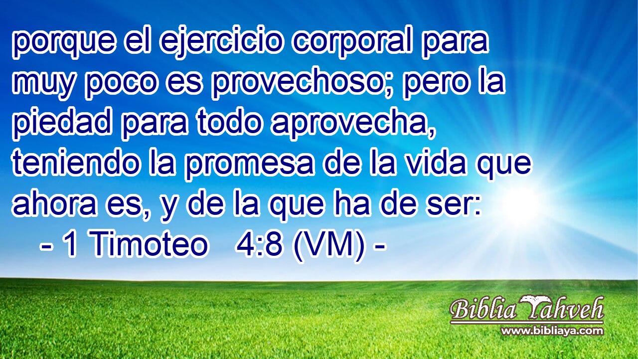  porque el ejercicio corporal para muy poco es provechoso; pero la piedad para todo aprovecha, teniendo la promesa de la vida que ahora es, y de la que ha de ser: 