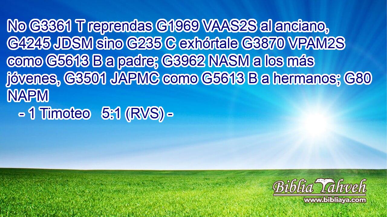 No G3361 T reprendas G1969 VAAS2S al anciano, G4245 JDSM sino G235 C exhórtale G3870 VPAM2S como G5613 B a padre; G3962 NASM a los más jóvenes, G3501 JAPMC como G5613 B a hermanos; G80 NAPM 