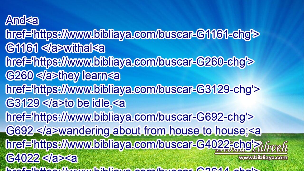 And G1161 withal G260 they learn G3129 to be idle, G692 wandering about from house to house; G4022  G3614 and G1161 not G3756 only G3440 idle, G692 but G235 tattlers G5397 also G2532 and G2532 busybodies, G4021 speaking G2980 things which they ought G1163 not.G3361
