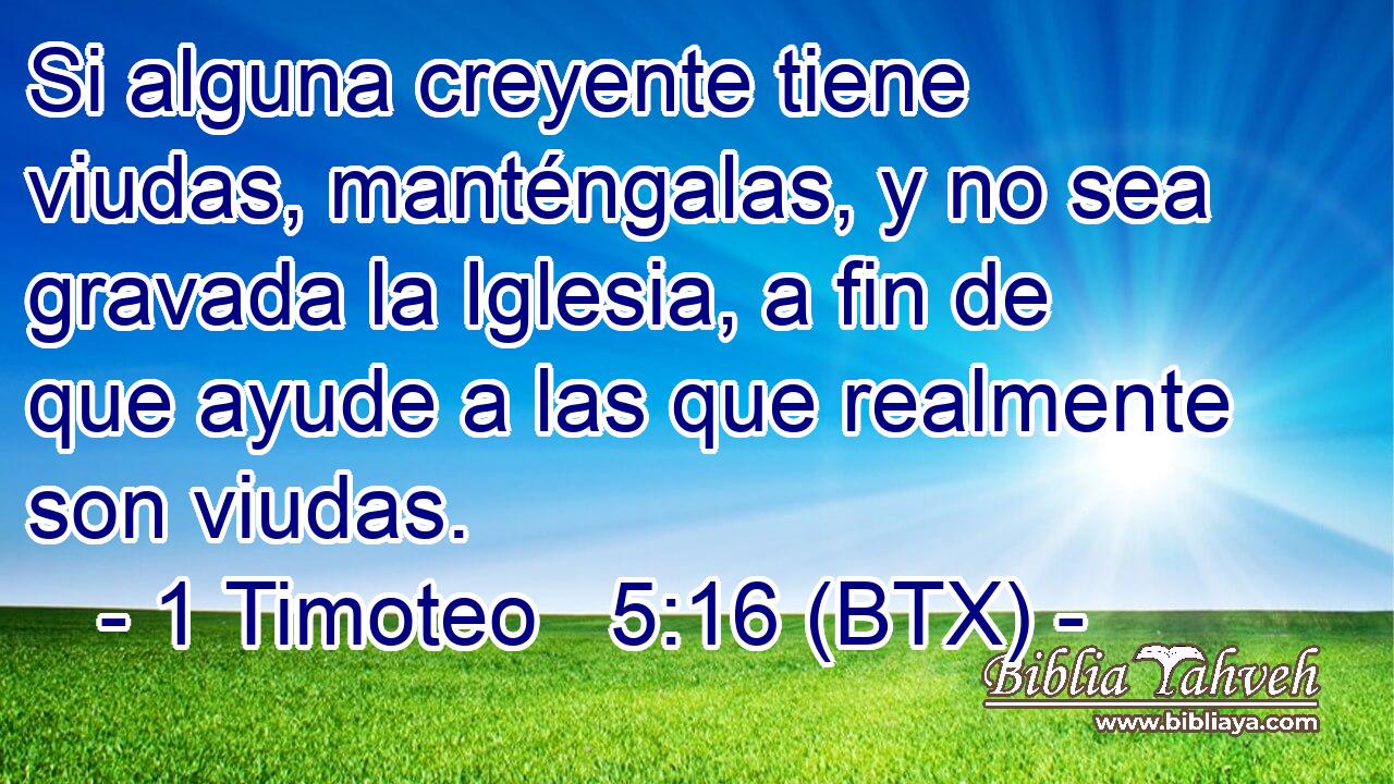 Si alguna creyente tiene viudas, manténgalas, y no sea gravada la Iglesia, a fin de que ayude a las que realmente son viudas.