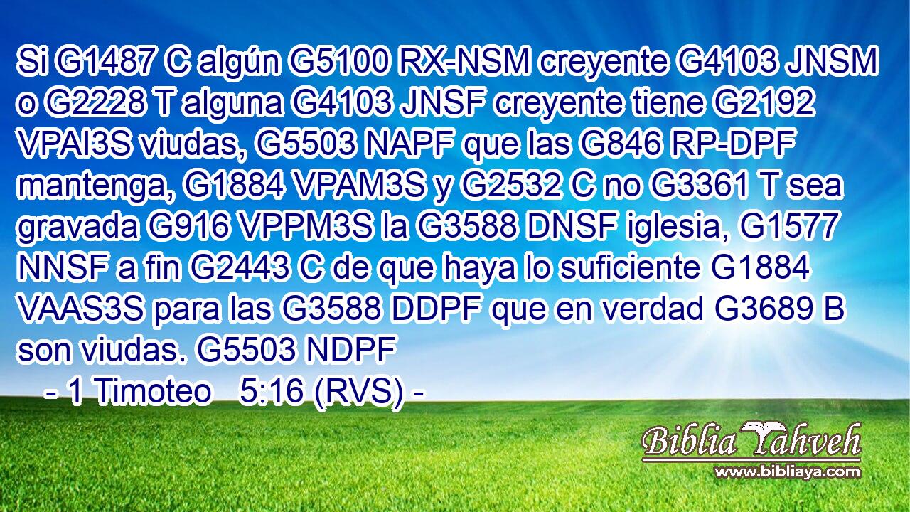 Si G1487 C algún G5100 RX-NSM creyente G4103 JNSM o G2228 T alguna G4103 JNSF creyente tiene G2192 VPAI3S viudas, G5503 NAPF que las G846 RP-DPF mantenga, G1884 VPAM3S y G2532 C no G3361 T sea gravada G916 VPPM3S la G3588 DNSF iglesia, G1577 NNSF a fin G2443 C de que haya lo suficiente G1884 VAAS3S para las G3588 DDPF que en verdad G3689 B son viudas. G5503 NDPF 