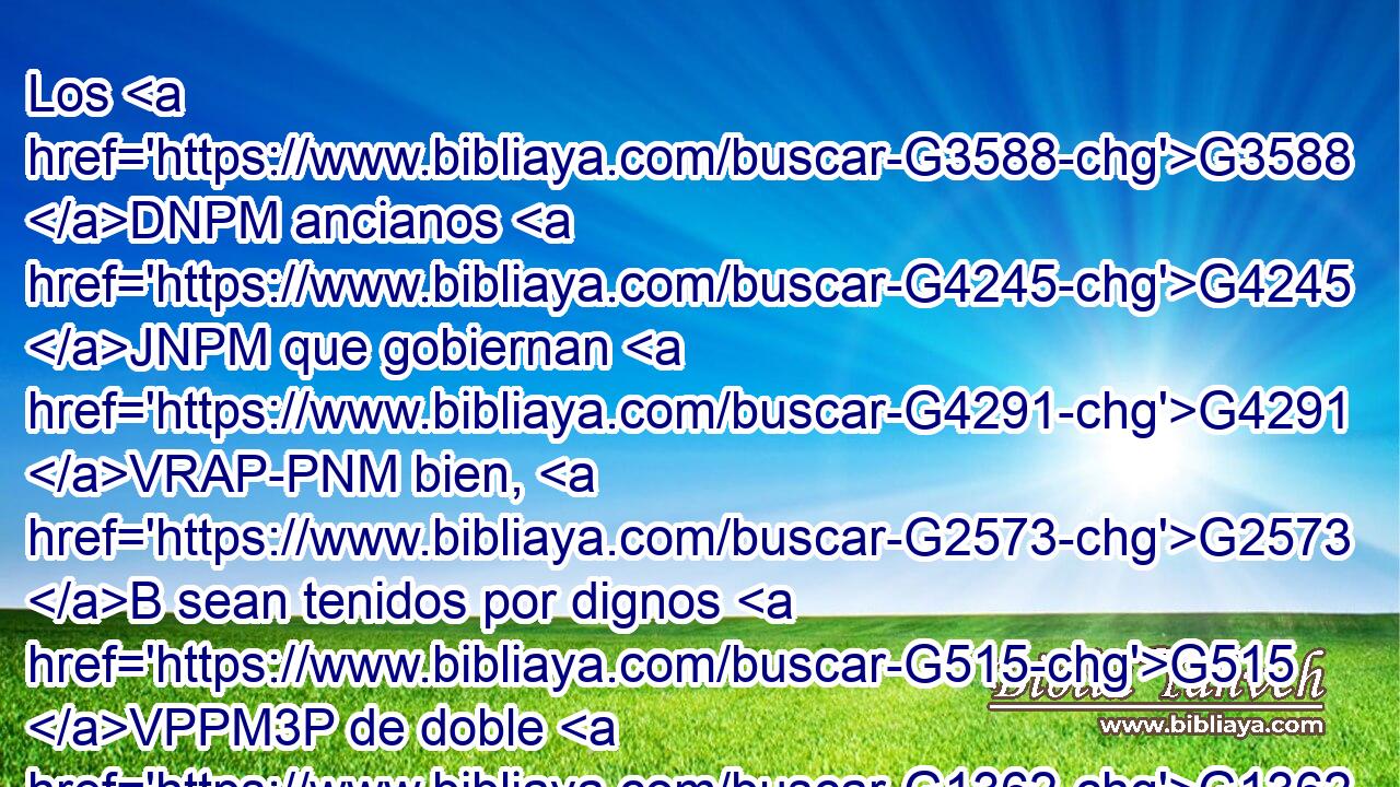 Los G3588 DNPM ancianos G4245 JNPM que gobiernan G4291 VRAP-PNM bien, G2573 B sean tenidos por dignos G515 VPPM3P de doble G1362 JGSF honor, G5092 NGSF mayormente G3122 B los G3588 DNPM que trabajan G2872 VPAP-PNM en G1722 P predicar G3056 NDSM y G2532 C enseñar. G1319 NDSF 