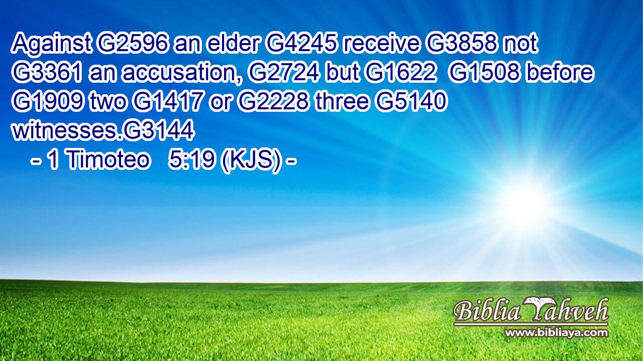 Against G2596 an elder G4245 receive G3858 not G3361 an accusation, G2724 but G1622  G1508 before G1909 two G1417 or G2228 three G5140 witnesses.G3144