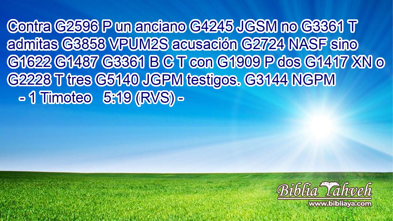 Contra G2596 P un anciano G4245 JGSM no G3361 T admitas G3858 VPUM2S acusación G2724 NASF sino G1622 G1487 G3361 B C T con G1909 P dos G1417 XN o G2228 T tres G5140 JGPM testigos. G3144 NGPM 