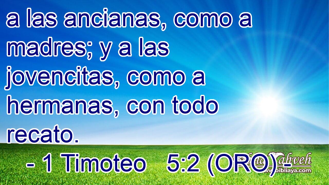  a las ancianas, como a madres; y a las jovencitas, como a hermanas, con todo recato. 