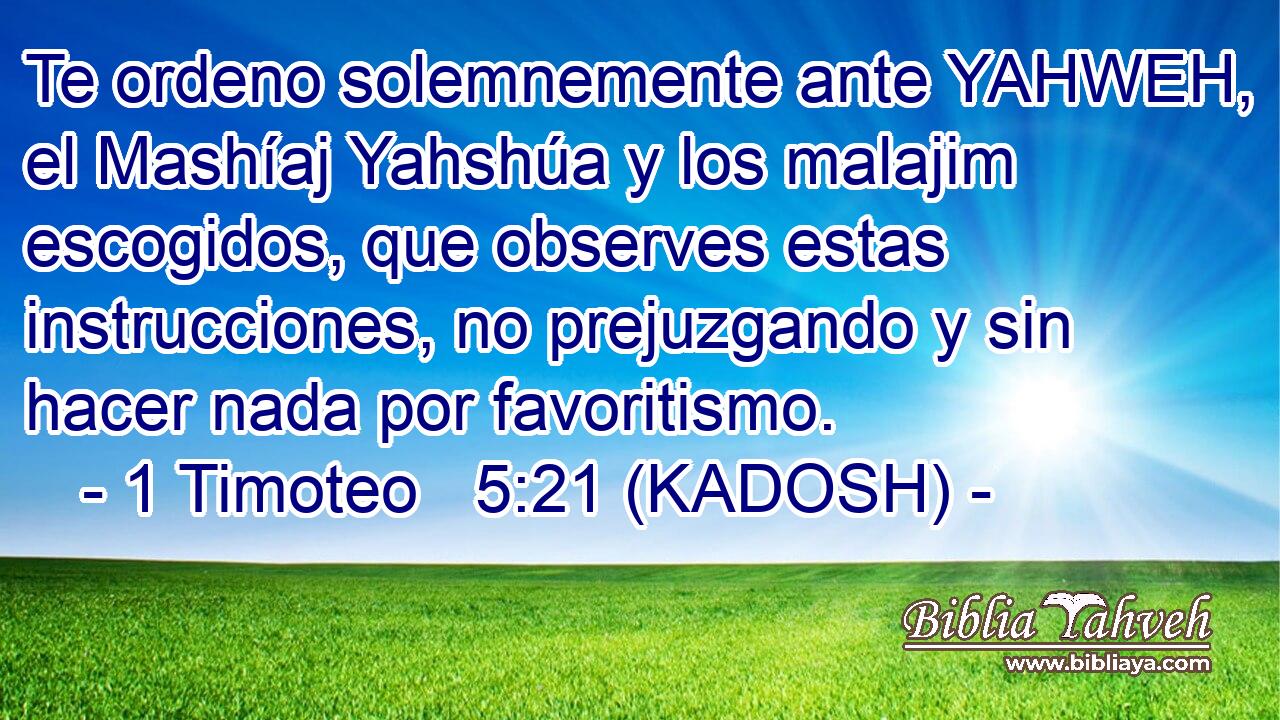  Te ordeno solemnemente ante YAHWEH, el Mashíaj Yahshúa y los malajim escogidos, que observes estas instrucciones, no prejuzgando y sin hacer nada por favoritismo. 