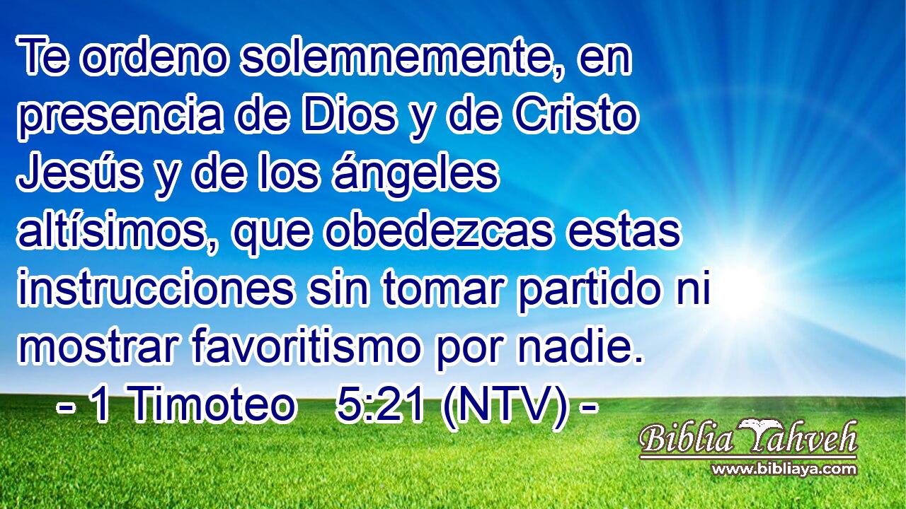 Te ordeno solemnemente, en presencia de Dios y de Cristo Jesús y de los ángeles altísimos, que obedezcas estas instrucciones sin tomar partido ni mostrar favoritismo por nadie.