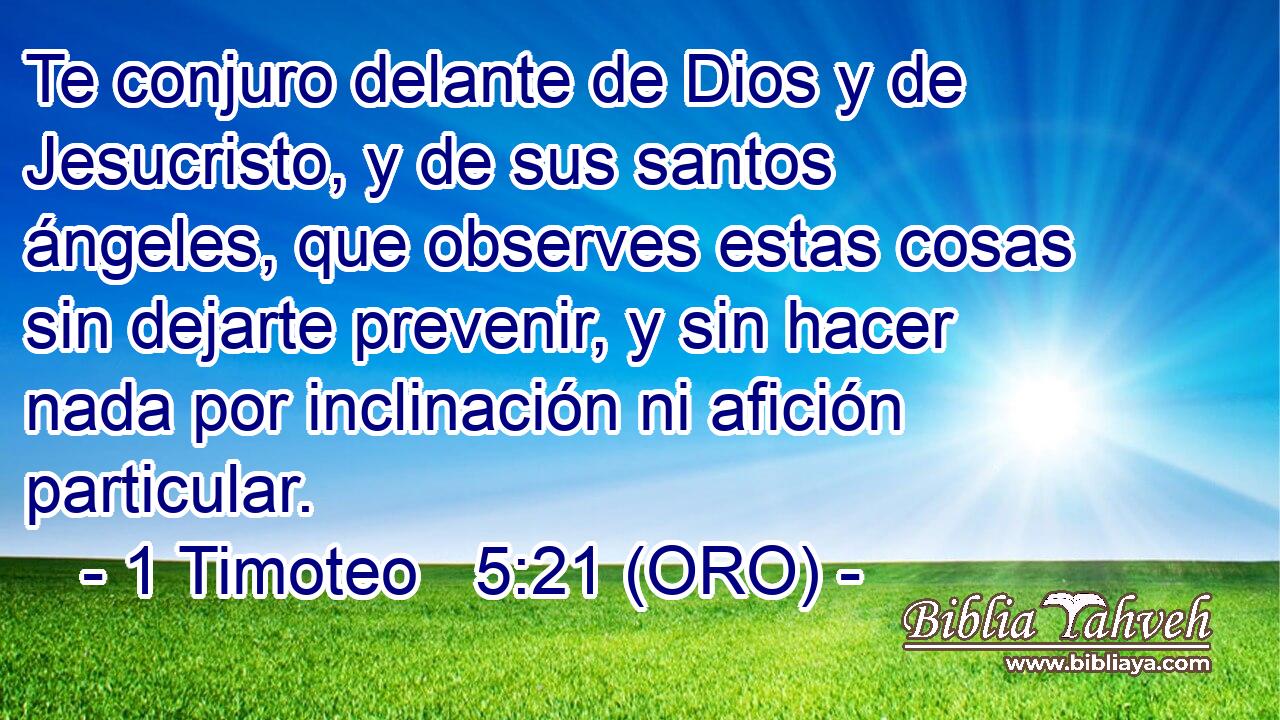  Te conjuro delante de Dios y de Jesucristo, y de sus santos ángeles, que observes estas cosas sin dejarte prevenir, y sin hacer nada por inclinación ni afición particular. 