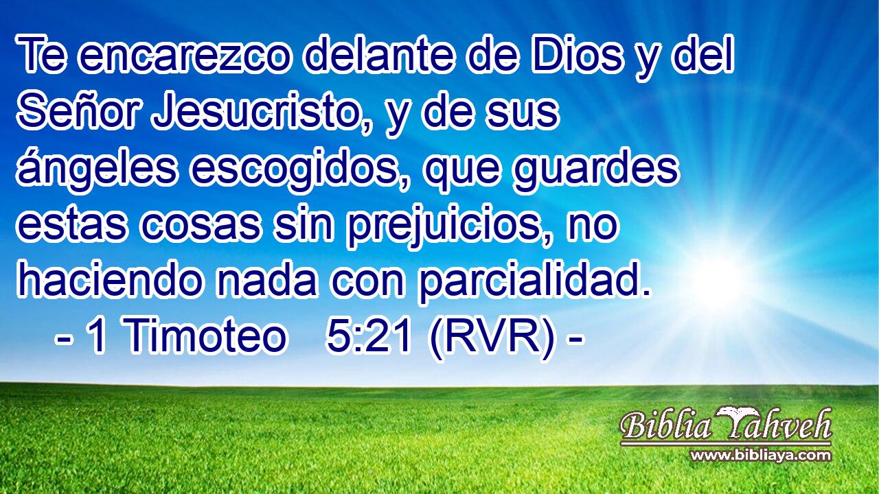 Te encarezco delante de Dios y del Señor Jesucristo, y de sus ángeles escogidos, que guardes estas cosas sin prejuicios, no haciendo nada con parcialidad.