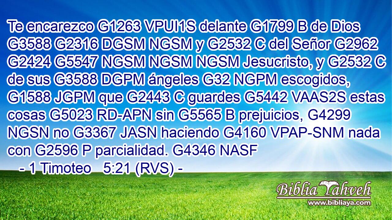 Te encarezco G1263 VPUI1S delante G1799 B de Dios G3588 G2316 DGSM NGSM y G2532 C del Señor G2962 G2424 G5547 NGSM NGSM NGSM Jesucristo, y G2532 C de sus G3588 DGPM ángeles G32 NGPM escogidos, G1588 JGPM que G2443 C guardes G5442 VAAS2S estas cosas G5023 RD-APN sin G5565 B prejuicios, G4299 NGSN no G3367 JASN haciendo G4160 VPAP-SNM nada con G2596 P parcialidad. G4346 NASF 