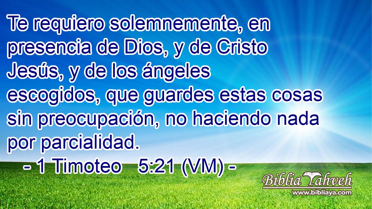  Te requiero solemnemente, en presencia de Dios, y de Cristo Jesús, y de los ángeles escogidos, que guardes estas cosas sin preocupación, no haciendo nada por parcialidad. 