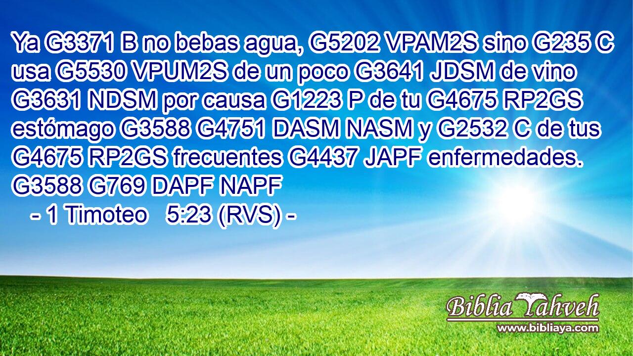 Ya G3371 B no bebas agua, G5202 VPAM2S sino G235 C usa G5530 VPUM2S de un poco G3641 JDSM de vino G3631 NDSM por causa G1223 P de tu G4675 RP2GS estómago G3588 G4751 DASM NASM y G2532 C de tus G4675 RP2GS frecuentes G4437 JAPF enfermedades. G3588 G769 DAPF NAPF 