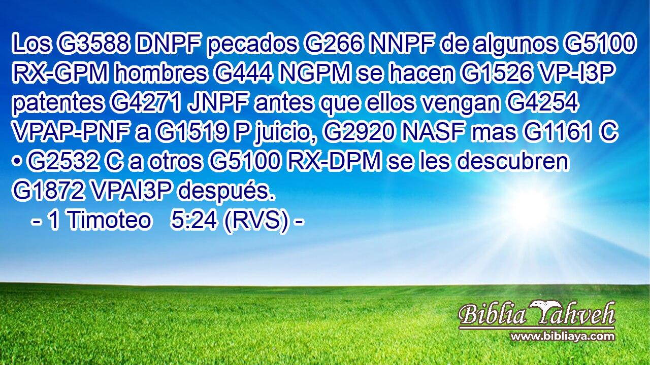 Los G3588 DNPF pecados G266 NNPF de algunos G5100 RX-GPM hombres G444 NGPM se hacen G1526 VP-I3P patentes G4271 JNPF antes que ellos vengan G4254 VPAP-PNF a G1519 P juicio, G2920 NASF mas G1161 C • G2532 C a otros G5100 RX-DPM se les descubren G1872 VPAI3P después. 